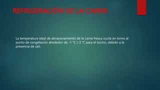 REFRIGERACIÓN DE LA CARNE
La temperatura ideal de almacenamiento de la carne fresca oscila en torno al
punto de congelación alrededor de -1 °C (-3 °C para el tocino, debido a la
presencia de sal).
 