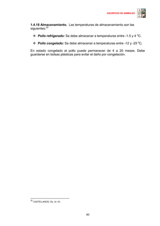 SACRIFICIO DE ANIMALES
40
1.4.18 Almacenamiento. Las temperaturas de almacenamiento son las
siguientes:3230
Pollo refrigerado: Se debe almacenar a temperaturas entre -1.5 y 4 o
C.
Pollo congelado: Se debe almacenar a temperaturas entre -12 y -25 o
C;
En estado congelado el pollo puede permanecer de 4 a 20 meses. Debe
guardarse en bolsas plásticas para evitar el daño por congelación.
32
CASTELLANOS, Op. cit. 43.
30
 