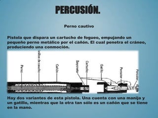 PERCUSIÓN.
Perno cautivo
Pistola que dispara un cartucho de fogueo, empujando un
pequeño perno metálico por el cañón. El cual penetra el cráneo,
produciendo una conmoción.
Hay dos variantes de esta pistola. Una cuenta con una manija y
un gatillo, mientras que la otra tan sólo es un cañón que se tiene
en la mano.
 
