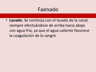 Faenado
• Lavado: Se continúa con el lavado de la canal,
  siempre efectuándose de arriba hacia abajo
  con agua fría, ya que el agua caliente favorece
  la coagulación de la sangre.
 
