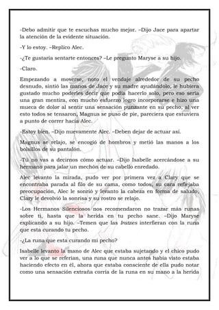 -Debo admitir que te escuchas mucho mejor. –Dijo Jace para apartar
la atención de la evidente situación.
-Y lo estoy. –Replico Alec.
-¿Te gustaría sentarte entonces? –Le pregunto Maryse a su hijo.
-Claro.
Empezando a moverse, noto el vendaje alrededor de su pecho
desnudo, sintió las manos de Jace y su madre ayudándolo, le hubiera
gustado mucho poderles decir que podía hacerlo solo, pero eso sería
una gran mentira, con mucho esfuerzo logro incorporarse e hizo una
mueca de dolor al sentir una sensación punzante en su pecho, al ver
esto todos se tensaron, Magnus se puso de pie, pareciera que estuviera
a punto de correr hacia Alec.
-Estoy bien. –Dijo nuevamente Alec. –Deben dejar de actuar así.
Magnus se relajo, se encogió de hombros y metió las manos a los
bolsillos de su pantalón.
-Tú no vas a decirnos cómo actuar. –Dijo Isabelle acercándose a su
hermano para jalar un mechón de su cabello enredado.
Alec levanto la mirada, pudo ver por primera vez a Clary que se
encontraba parada al filo de su cama, como todos, su cara reflejaba
preocupación, Alec le sonrió y levanto la cabeza en forma de saludo,
Clary le devolvió la sonrisa y su rostro se relajo.
-Los Hermanos Silenciosos nos recomendaron no trazar más runas
sobre ti, hasta que la herida en tu pecho sane. –Dijo Maryse
explicando a su hijo. –Temen que las Iratzes interfieran con la runa
que esta curando tu pecho.
-¿La runa que esta curando mi pecho?
Isabelle levanto la mano de Alec que estaba sujetando y el chico pudo
ver a lo que se referían, una runa que nunca antes había visto estaba
haciendo efecto en él, ahora que estaba consciente de ella pudo notar
como una sensación extraña corría de la runa en su mano a la herida
 