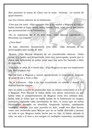 Alec presiono la mano de Clary con la suya. –Gracias. –Le sonrió de
igual manera.
Los tres chicos salieron de la habitación.
-Creo que los corrí. –Dijo apenado Alec a su madre y Magnus el cual se
había movido al lugar donde antes estaba Clary, eran ahora los únicos
que permanecían en la habitación.
-No se separaron de ti en tres días. –Dijo Maryse Lightwood. –
Necesitan un respiro.
-¿Tres días?
-Si hijo, estuviste inconsciente tres días. –Dijo mirando a los
preocupados ojos azules de Alec.
-Bueno. –Dijo Maryse después de un considerable silencio. –Debo
avisar a tu padre que despertaste, está muy preocupado, quería que te
dijera que lamentaba no poder estar aquí hoy pero fue llamado a Idris
de urgencia.
-Tampoco se alejo de ti hasta hoy. –Dijo Magnus ya que era importante
que Alec supiera eso.
Maryse miro a Magnus y sonrió agradeciendo el comentario, después
se puso de pie y miro a Alec.
-No te esfuerces. –Dijo a su hijo acariciando su cabello y sonrió –Te
dejo en buenas manos.
Alec no sabía a quién le sorprendió mas su último comentario si a él o
a Magnus. Pero Maryse lo había dicho con plena conciencia ya que
había visto el comportamiento de Magnus estos tres últimos días,
había sido el único que no había salido de la habitación en ningún
momento, vigilando cada movimiento de Alec, el único que no había
literalmente dormido en absoluto, limpiando heridas, cambiando
vendajes, siempre sus ojos puestos en Alec, estos tres días fueron
como una cachetada para Maryse que no se había detenido a pensar
en todo lo que Magnus había hecho por su hijo, le había salvado la
vida, no solo a él sino a sus amigos en múltiples ocasiones, ayudando
 