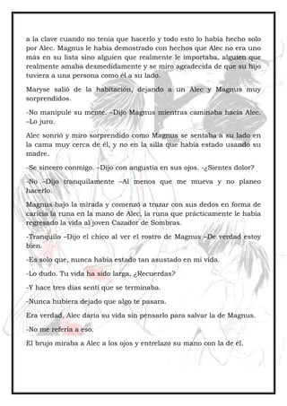 a la clave cuando no tenía que hacerlo y todo esto lo había hecho solo
por Alec. Magnus le había demostrado con hechos que Alec no era uno
más en su lista sino alguien que realmente le importaba, alguien que
realmente amaba desmedidamente y se miro agradecida de que su hijo
tuviera a una persona como él a su lado.
Maryse salió de la habitación, dejando a un Alec y Magnus muy
sorprendidos.
-No manipule su mente. –Dijo Magnus mientras caminaba hacia Alec.
–Lo juro.
Alec sonrió y miro sorprendido como Magnus se sentaba a su lado en
la cama muy cerca de él, y no en la silla que había estado usando su
madre.
-Se sincero conmigo. –Dijo con angustia en sus ojos. -¿Sientes dolor?
-No –Dijo tranquilamente –Al menos que me mueva y no planeo
hacerlo.
Magnus bajo la mirada y comenzó a trazar con sus dedos en forma de
caricia la runa en la mano de Alec, la runa que prácticamente le había
regresado la vida al joven Cazador de Sombras.
-Tranquilo –Dijo el chico al ver el rostro de Magnus –De verdad estoy
bien.
-Es solo que, nunca había estado tan asustado en mi vida.
-Lo dudo. Tu vida ha sido larga, ¿Recuerdas?
-Y hace tres días sentí que se terminaba.
-Nunca hubiera dejado que algo te pasara.
Era verdad, Alec daría su vida sin pensarlo para salvar la de Magnus.
-No me refería a eso.
El brujo miraba a Alec a los ojos y entrelazo su mano con la de él.
 