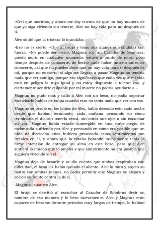 –Creí que morirías, y ahora me doy cuenta de que no hay manera de
que yo siga viviendo sin tenerte. Alec no hay vida para mí después de
ti.
Alec sintió que la tristeza lo inundaba.
-Eso no es cierto. –Dijo al brujo y tomo sus manos sujetándolas con
fuerza. –No puede ser cierto. Magnus soy un Cazador de Sombras,
puedo morir en cualquier momento, estuve a punto de morir poco
tiempo después de conocerte, de hecho pude haber muerto antes de
conocerte, así que no puedes decir que no hay vida para ti después de
mí, porque no es cierto, si algo me llegara a pasar Magnus no tendría
nada que ver contigo, porque eso significaría que cada vez que mi vida
está en peligro la tuya igual y no estoy dispuesto a tolerar eso, y
ciertamente sentirte culpable por mi muerte no podría ayudarte a…
Magnus no pudo más y callo a Alec con un beso, no podía soportar
escucharle hablar de culpa cuando esto no tenía nada que ver con eso.
Magnus se perdió en los labios de Alec, había deseado esto cada noche
desde que habían terminado, cada mañana pensando en cómo
terminaría el día sin tenerlo cerca, sin mirar sus ojos o sin escuchar
su voz, Magnus había estado sumergido en una nube negra de
melancolía sufriendo por Alec y pensando en cómo era posible que un
niño de dieciocho años hubiera provocado estos sentimientos tan
irreales en él, y ahora que lo estaba besando nuevamente tenia la
firme intención de entregar su alma en este beso, para que Alec
sintiera lo mucho que lo amaba y que simplemente no era posible que
siguiera viviendo sin él.
Magnus dejo de besarle y se dio cuenta que ambos respiraban con
dificultad, el beso les había quitado el aliento. Alec lo miro y sujeto su
rostro con ambas manos, no podía permitir que Magnus se alejara y
coloco su frente contra la de él.
-Magnus –susurro Alec.
El brujo se derritió al escuchar al Cazador de Sombras decir su
nombre de esa manera y lo beso nuevamente. Alec y Magnus eran
capaces de besarse durante periodos muy largos de tiempo, lo habían
 