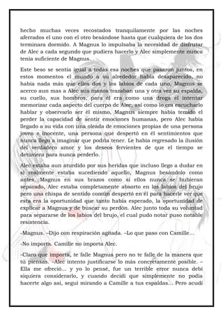 hecho muchas veces recostados tranquilamente por las noches
aferrados el uno con el otro besándose hasta que cualquiera de los dos
terminara dormido. A Magnus lo impulsaba la necesidad de disfrutar
de Alec a cada segundo que pudiera hacerlo y Alec simplemente nunca
tenía suficiente de Magnus.
Este beso se sentía igual a todas esa noches que pasaron juntos, en
estos momentos el mundo a su alrededor había desaparecido, no
había nada más que ellos dos y los labios de cada uno, Magnus se
acerco aun mas a Alec sus manos trazaban una y otra vez su espalda,
su cuello, sus hombros, para él era como una droga el intentar
memorizar cada aspecto del cuerpo de Alec, así como lo era escucharlo
hablar y observarlo ser él mismo, Magnus siempre había temido el
perder la capacidad de sentir emociones humanas, pero Alec había
llegado a su vida con una oleada de emociones propias de una persona
joven e inocente, una persona que despertó en él sentimientos que
nunca llego a imaginar que podría tener. Le había regresado la ilusión
del verdadero amor y los deseos fervientes de que el tiempo se
detuviera para nunca perderlo.
Alec estaba aun aturdido por sus heridas que incluso llego a dudar en
si realmente estaba sucediendo aquello, Magnus besándolo como
antes, Magnus en sus brazos como si ellos nunca se hubieran
separado, Alec estaba completamente absorto en los labios del brujo
pero una chispa de sentido común despertó en él para hacerle ver que
esta era la oportunidad que tanto había esperado, la oportunidad de
explicar a Magnus y de buscar su perdón. Alec junto toda su voluntad
para separarse de los labios del brujo, el cual pudo notar puso notable
resistencia.
-Magnus. –Dijo con respiración agitada. –Lo que paso con Camille…
-No importa. Camille no importa Alec.
-Claro que importa, te falle Magnus pero no te falle de la manera que
tú piensas. –Alec intento justificarse lo más concretamente posible. –
Ella me ofreció… y yo lo pensé, fue un terrible error nunca debí
siquiera considerarlo, y cuando decidí que simplemente no podía
hacerte algo así, seguí mirando a Camille a tus espaldas… Pero acudí
 