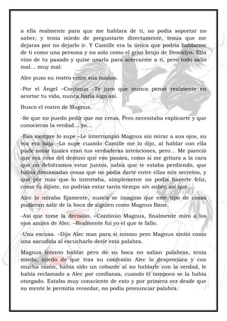 a ella realmente para que me hablara de ti, no podía soportar no
saber, y tenía miedo de preguntarte directamente, temía que me
dejaras por no dejarlo ir. Y Camille era la única que podría hablarme
de ti como una persona y no solo como el gran brujo de Brooklyn. Ella
vino de tu pasado y quise usarla para acercarme a ti, pero todo salió
mal… muy mal.
Alec puso su rostro entre sus manos.
-Por el Ángel –Continuo –Te juro que nunca pensé realmente en
acortar tu vida, nunca haría algo así.
Busco el rostro de Magnus.
-Se que no puedo pedir que me creas. Pero necesitaba explicarte y que
conocieras la verdad… yo…
-Eso siempre lo supe –Le interrumpió Magnus sin mirar a sus ojos, su
voz era baja –Lo supe cuando Camille me lo dijo, al hablar con ella
pude notar cuales eran tus verdaderas intenciones, pero… Me pareció
que era cosa del destino que eso pasara, como si me gritara a la cara
que no debiéramos estar juntos, sabía que te estaba perdiendo, que
había demasiadas cosas que no podía darte entre ellas mis secretos, y
que por más que lo intentaba, simplemente no podía hacerte feliz,
como tu dijiste, no podrías estar tanto tiempo sin saber, así que…
Alec lo miraba fijamente, nunca se imagino que este tipo de cosas
pudieran salir de la boca de alguien como Magnus Bane.
-Así que tome la decisión. –Continúo Magnus, finalmente miro a los
ojos azules de Alec. –Realmente fui yo el que te fallo.
-Una escusa. –Dijo Alec mas para sí mismo pero Magnus sintió como
una sacudida al escucharlo decir esta palabra.
Magnus intento hablar pero de su boca no salían palabras, tenía
miedo, miedo de que tras su confesión Alec lo despreciara y con
mucha razón, había sido un cobarde al no hablarle con la verdad, le
había reclamado a Alec por confianza, cuando él tampoco se la había
otorgado. Estaba muy consciente de esto y por primera vez desde que
su mente le permitía recordar, no podía pronunciar palabra.
 