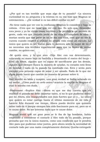 -¿Por qué es tan terrible que sepa algo de tu pasado? –La sincera
curiosidad en su pregunta y la tristeza en su voz hizo que Magnus se
estremeciera. – ¿De verdad te es tan difícil confiar en mí?
-No tiene nada que ver con la confianza –Magnus lo considero y bajo la
cabeza. –Creo que no tiene que ver con eso. Es solo que, Alexander
eres joven y yo he vivido cosas terribles y he perdido a un montón de
gente, cada vez que contaba parte de mi vida a cualquiera de ellos y
morían sentía que esa parte de mí se iba con ellos, creo que no me di
cuenta cuando empecé a utilizar mi propia vida como un escudo. Lo
único que quiero es ser bueno para ti, mereces solo lo mejor de mí y
no necesitas mis terribles experiencias para que tu forma de verme
cambie, no quiero eso.
-Sé quién eres, y lo que eres –Dijo Alec con voz determinante,
colocando su mano bajo su barbilla y levantando el rostro del brujo –
Eres un héroe, alguien que es capaz de sacrificarse por los demás,
alguien que siempre busca la manera de ayudar, tu corazón está lleno
de bondad y nada en tu pasado ha cambiado eso. Eres y serás para
siempre una persona capaz de amar y ser amado. Nada de lo que me
digas puede hacer que cambie mi manera de pensar sobre ti.
Alec mordió su labio y suspiro, una gran verdad se había aclarado en
su mente, ¿Cómo pude no verlo antes? acaricio la mejilla de Magnus el
cual lo miraba con duda.
-Perdóname –Suplico Alec –Ahora es que me doy cuenta que en
realidad el pasado no debe importar tanto, si no lo que pudieras sentir
por mi Ahora, mis inseguridades son más fuertes que yo y… Lo único
que quiero es estar contigo hasta el último momento de mi vida y
hacerte feliz durante ese tiempo. Ahora puedo decirte que quisiera
saber todo de ti porque siempre has sido fascinante para mí, pero no si
te causa dolor. No me interesa nada que te cause dolor.
Magnus sintió que un gran peso se le iba de los hombros, había
empezado a considerar el contarle a Alec todo de su pasado, porque
pensaba que era la única manera, como una condición que le pondría
Alec para que pudieran estar juntos, pero ahora sentía la necesidad de
contarle todo por una razón completamente distinta; Quería entregarle
 
