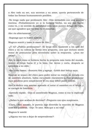 a Alec todo su ser, sus secretos y su amor, quería pertenecerle de
todas las formas humanamente posibles.
-No tengo nada que perdonarte Alec –Dijo mirándolo con una sonrisa
traviesa –Probablemente yo si lo hubiera hecho, no soy tan fuerte
como tú, y mí sentido de moralidad esta unos puntos debajo del tuyo,
así que agradece que no seas tú el inmortal.
Alec rio abiertamente.
-Supongo que es bueno saberlo.
Magnus sonrió y tomo la mano de Alec.
-¿Y tú? ¿Podrás perdonarme? –El brujo miro fijamente a los ojos del
chico y en su cabeza se formo otra pregunta, una que incluso sintió
temor de pronunciar pero necesitaba saber la respuesta. -¿Aun me
amas?
Alec lo miro como si hubiera hecho la pregunta más tonta del mundo.
Acerco al brujo hacia él y lo beso, fue tierno y corto, después se
aproximo a su oído.
-Aku cinta kamu. –Susurro Alec y agrego. –Lebih dari hidup saya.
Magnus se separo del chico para poder mirar su rostro, su mirada era
de asombro absoluto, había escuchado claramente a Alec pronunciar
esas palabras pero simplemente le era muy difícil poder creerlo.
Alec le dedico una sonrisa apenada al notar el asombro en el brujo, y
se encogió de hombros.
-Aprendo rápido. –Dijo al asombrado Magnus, como si eso lo explicara
todo.
-¿Sabes lo que acabas de decirme? –Pregunto con ojos suspicaces.
-Claro. –Alec sonreía, le parecía algo divertido la reacción de Magnus
ante sus palabras. –Dije: Te amo. Más que a mi vida.
Magnus le sonrió
-¿Alguna vez vas a dejar de sorprenderme?
 