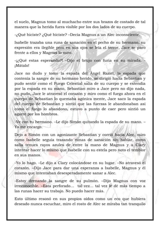 el suelo, Magnus tomo al muchacho entre sus brazos de costado de tal
manera que la herida fuera visible por los dos lados de su cuerpo.
-¿Qué hiciste? ¿Qué hiciste? –Decía Magnus a un Alec inconsciente.
Isabelle trazaba una runa de sanación en el pecho de su hermano, su
expresión era ilegible pero en sus ojos se leía el terror, Jace se paro
frente a ellos y Magnus lo miro.
-¡¿Qué estas esperando?! –Dijo el brujo con furia en su mirada. -
¡Mátalo!
Jace no dudo y tomo la espada del Ángel Raziel, la espada que
contenía la sangre de su hermano herido, se dirigió hacia Sebastian y
pudo sentir como el Fuego Celestial salía de su cuerpo y se extendía
por la espada en su mano, Sebastian miro a Jace pero no dijo nada,
no pudo, Jace le atravesó el corazón y miro como el fuego ahora en el
cuerpo de Sebastian lo quemaba agónica mente, Jace saco la espada
del cuerpo de Sebastian y sintió que las fuerzas le abandonaban asi
como el fuego lo abandono, estuvo a punto de caer pero sintió un
agarre por los hombros.
-Ve con tu hermano. –Le dijo Simón quitando la espada de su mano. –
Yo me encargo.
Dejo a Simón con un agonizante Sebastian y corrió hacia Alec, miro
como Isabelle seguía trazando runas de sanación sin hablar, como
salía tenues rayos azules de entre la mano de Magnus y a Clary
intentar hacer lo mismo que Isabelle con su estela pero noto el temblor
en sus manos.
-Yo lo hago. –Le dijo a Clary colocándose en su lugar. –No atravesó el
corazón. –Dijo Jace para dar una esperanza a Isabelle, Magnus y él
mismo que intentaban desesperadamente sanar a Alec.
-Estoy drenando la sangre de su pulmón. –Dijo Magnus con voz
irreconocible. –Esta perforado… tal vez… tal vez le dé más tiempo a
las runas hacer su trabajo. No puedo hacer más.
Esto último resonó en sus propios oídos como un eco que hubiera
deseado nunca escuchar, miro el rosto de Alec se miraba tan tranquilo
 