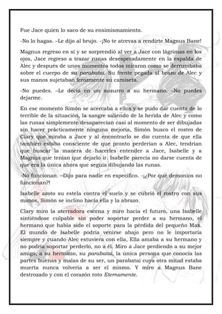 Fue Jace quien lo saco de su ensimismamiento.
-No lo hagas. –Le dijo al brujo. -¡No te atrevas a rendirte Magnus Bane!
Magnus regreso en sí y se sorprendió al ver a Jace con lágrimas en los
ojos, Jace regreso a trazar runas desesperadamente en la espalda de
Alec y después de unos momentos todos miraron como se derrumbaba
sobre el cuerpo de su parabatai. Su frente pegada al brazo de Alec y
sus manos sujetaban ferozmente su camiseta.
-No puedes. –Le decía en un susurro a su hermano. –No puedes
dejarme.
En ese momento Simón se acercaba a ellos y se pudo dar cuenta de lo
terrible de la situación, la sangre saliendo de la herida de Alec y como
las runas simplemente desaparecían casi al momento de ser dibujadas
sin hacer prácticamente ninguna mejoría, Simón busco el rostro de
Clary que miraba a Jace y al encontrarlo se dio cuenta de que ella
también estaba consciente de que pronto perderían a Alec, tendrían
que buscar la manera de hacerles entender a Jace, Isabelle y a
Magnus que tenían que dejarlo ir. Isabelle parecía no darse cuenta de
que era la única ahora que seguía dibujando las runas.
-No funcionan. –Dijo para nadie en específico. -¡¿Por qué demonios no
funcionan?!
Isabelle azoto su estela contra el suelo y se cubrió el rostro con sus
manos, Simón se inclino hacia ella y la abrazo.
Clary miro la aterradora escena y miro hacia el futuro, una Isabelle
sintiéndose culpable sin poder soportar perder a su hermano, el
hermano que había sido el soporte para la pérdida del pequeño Max.
El mundo de Isabelle podría venirse abajo pero no le importaría
siempre y cuando Alec estuviera con ella, Ella amaba a su hermano y
no podría soportar perderlo, no a él. Miro a Jace perdiendo a su mejor
amigo, a su hermano, su parabatai, la única persona que conocía las
partes buenas y malas de su ser, un parabatai cuya otra mitad estaba
muerta nunca volvería a ser el mismo. Y miro a Magnus Bane
destrozado y con el corazón roto Eternamente.
 