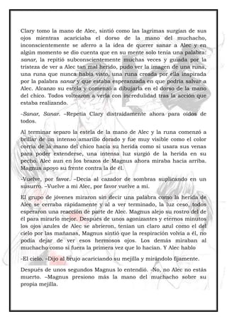 Clary tomo la mano de Alec, sintió como las lagrimas surgían de sus
ojos mientras acariciaba el dorso de la mano del muchacho,
inconscientemente se aferro a la idea de querer sanar a Alec y en
algún momento se dio cuenta que en su mente solo tenía una palabra:
sanar, la repitió subconscientemente muchas veces y guiada por la
tristeza de ver a Alec tan mal herido, pudo ver la imagen de una runa,
una runa que nunca había visto, una runa creada por ella inspirada
por la palabra sanar y que estaba esperanzada en que podría salvar a
Alec. Alcanzo su estela y comenzó a dibujarla en el dorso de la mano
del chico. Todos voltearon a verla con incredulidad tras la acción que
estaba realizando.
-Sanar, Sanar. –Repetía Clary distraídamente ahora para oídos de
todos.
Al terminar separo la estela de la mano de Alec y la runa comenzó a
brillar de un intenso amarillo dorado y fue muy visible como el color
corría de la mano del chico hacia su herida como si usara sus venas
para poder extenderse, una intensa luz surgió de la herida en su
pecho. Alec aun en los brazos de Magnus ahora miraba hacia arriba.
Magnus apoyo su frente contra la de él.
-Vuelve, por favor. –Decía al cazador de sombras suplicando en un
susurro. –Vuelve a mi Alec, por favor vuelve a mí.
El grupo de jóvenes miraron sin decir una palabra como la herida de
Alec se cerraba rápidamente y al a ver terminado, la luz ceso, todos
esperaron una reacción de parte de Alec. Magnus alejo su rostro del de
él para mirarlo mejor. Después de unos agonizantes y eternos minutos
los ojos azules de Alec se abrieron, tenían un claro azul como el del
cielo por las mañanas, Magnus sintió que la respiración volvía a él, no
podía dejar de ver esos hermosos ojos. Los demás miraban al
muchacho como si fuera la primera vez que lo hacían. Y Alec hablo
-El cielo. –Dijo al brujo acariciando su mejilla y mirándolo fijamente.
Después de unos segundos Magnus lo entendió. -No, no Alec no estás
muerto. –Magnus presiono más la mano del muchacho sobre su
propia mejilla.
 