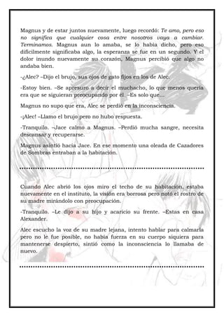 Magnus y de estar juntos nuevamente, luego recordó: Te amo, pero eso
no significa que cualquier cosa entre nosotros vaya a cambiar.
Terminamos. Magnus aun lo amaba, se lo había dicho, pero eso
difícilmente significaba algo, la esperanza se fue en un segundo. Y el
dolor inundo nuevamente su corazón, Magnus percibió que algo no
andaba bien.
-¿Alec? –Dijo el brujo, sus ojos de gato fijos en los de Alec.
-Estoy bien. –Se apresuro a decir el muchacho, lo que menos quería
era que se siguieran preocupando por él. –Es solo que…
Magnus no supo que era, Alec se perdió en la inconsciencia.
-¡Alec! –Llamo el brujo pero no hubo respuesta.
-Tranquilo. –Jace calmo a Magnus. –Perdió mucha sangre, necesita
descansar y recuperarse.
Magnus asintió hacia Jace. En ese momento una oleada de Cazadores
de Sombras entraban a la habitación.
Cuando Alec abrió los ojos miro el techo de su habitación, estaba
nuevamente en el instituto, la visión era borrosa pero notó el rostro de
su madre mirándolo con preocupación.
-Tranquilo. –Le dijo a su hijo y acaricio su frente. –Estas en casa
Alexander.
Alec escucho la voz de su madre lejana, intento hablar para calmarla
pero no le fue posible, no había fuerza en su cuerpo siquiera para
mantenerse despierto, sintió como la inconsciencia lo llamaba de
nuevo.
 