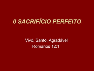 0 SACRIFÍCIO PERFEITO
Vivo, Santo, Agradável
Romanos 12:1
 