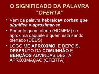 O SIGNIFICADO DA PALAVRA
“OFERTA”
• Vem da palavra hebraica= corban que
significa = aproximar-se
• Portanto quem oferta (HOMEM) se
aproxima daquele a quem esta sendo
ofertado (DEUS)
• LOGO ME APROXIMO E DEPOIS,
DESFRUTO DA COMUNHÃO E
BENÇÃOS ADVINDAS DESTA
APROXIMAÇÃO (OFERTA)
 