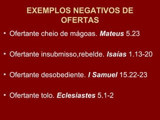 EXEMPLOS NEGATIVOS DE
OFERTAS
• Ofertante cheio de mágoas. Mateus 5.23
• Ofertante insubmisso,rebelde. Isaías 1.13-20
• Ofertante desobediente. I Samuel 15.22-23
• Ofertante tolo. Eclesiastes 5.1-2
 
