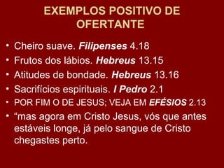 EXEMPLOS POSITIVO DE
OFERTANTE
• Cheiro suave. Filipenses 4.18
• Frutos dos lábios. Hebreus 13.15
• Atitudes de bondade. Hebreus 13.16
• Sacrifícios espirituais. I Pedro 2.1
• POR FIM O DE JESUS; VEJA EM EFÉSIOS 2.13
• “mas agora em Cristo Jesus, vós que antes
estáveis longe, já pelo sangue de Cristo
chegastes perto.
 