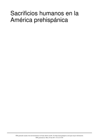Sacrificios humanos en la
América prehispánica




 PDF generado usando el kit de herramientas de fuente abierta mwlib. Ver http://code.pediapress.com/ para mayor información.
                                     PDF generated at: Mon, 03 Jan 2011 15:32:23 UTC
 
