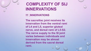 COMPLEXITY OF SIJ
INNERVATIONS
!!! INNERVATIONS
The sacroiliac joint receives its
innervation from the ventral rami
of L4 and L5, superior gluteal
nerve, and dorsal rami of L5-S2.
The nerve supply to the SI joint
varies between individuals and
innervation may be almost
derived from the sacral dorsal
rami.
 
