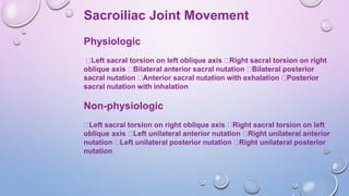 Sacroiliac Joint Movement
Physiologic
Left sacral torsion on left oblique axis Right sacral torsion on right
oblique axis Bilateral anterior sacral nutation Bilateral posterior
sacral nutation Anterior sacral nutation with exhalation Posterior
sacral nutation with inhalation
Non-physiologic
Left sacral torsion on right oblique axis Right sacral torsion on left
oblique axis Left unilateral anterior nutation Right unilateral anterior
nutation Left unilateral posterior nutation Right unilateral posterior
nutation
 
