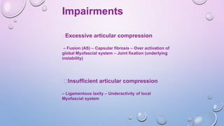 Impairments
Excessive articular compression
– Fusion (AS) – Capsular fibrosis – Over activation of
global Myofascial system – Joint fixation (underlying
instability)
Insufficient articular compression
– Ligamentous laxity – Underactivity of local
Myofascial system
 