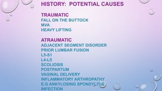 HISTORY: POTENTIAL CAUSES
TRAUMATIC
FALL ON THE BUTTOCK
MVA
HEAVY LIFTING
ATRAUMATIC
ADJACENT SEGMENT DISORDER
PRIOR LUMBAR FUSION
L5-S1
L4-L5
SCOLIOSIS
POSTPARTUM
VAGINAL DELIVERY
INFLAMMATORY ARTHROPATHY
E.G ANKYLOSING SPONDYLITIS
INFECTION
 