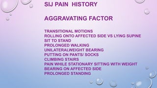 SIJ PAIN HISTORY
AGGRAVATING FACTOR
TRANSITIONAL MOTIONS
ROLLING ONTO AFFECTED SIDE VS LYING SUPINE
SIT TO STAND
PROLONGED WALKING
UNILATERALWEIGHT BEARING
PUTTING ON PANTS/ SOCKS
CLIMBING STAIRS
PAIN WHILE STATIONARY SITTING WITH WEIGHT
BEARING ON AFFECTED SIDE
PROLONGED STANDING
 