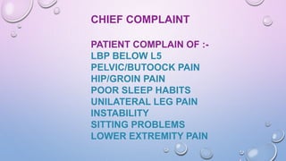 CHIEF COMPLAINT
PATIENT COMPLAIN OF :-
LBP BELOW L5
PELVIC/BUTOOCK PAIN
HIP/GROIN PAIN
POOR SLEEP HABITS
UNILATERAL LEG PAIN
INSTABILITY
SITTING PROBLEMS
LOWER EXTREMITY PAIN
 