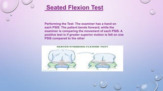 Seated Flexion Test
Performing the Test: The examiner has a hand on
each PSIS. The patient bends forward, while the
examiner is comparing the movement of each PSIS. A
positive test is if greater superior motion is felt on one
PSIS compared to the other
 