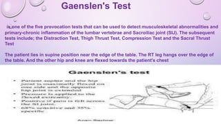 Gaenslen's Test
is one of the five provocation tests that can be used to detect musculoskeletal abnormalities and
primary-chronic inflammation of the lumbar vertebrae and Sacroiliac joint (SIJ). The subsequent
tests include; the Distraction Test, Thigh Thrust Test, Compression Test and the Sacral Thrust
Test
The patient lies in supine position near the edge of the table. The RT leg hangs over the edge of
the table. And the other hip and knee are flexed towards the patient's chest
 