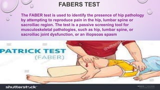 FABERS TEST
The FABER test is used to identify the presence of hip pathology
by attempting to reproduce pain in the hip, lumbar spine or
sacroiliac region. The test is a passive screening tool for
musculoskeletal pathologies, such as hip, lumbar spine, or
sacroiliac joint dysfunction, or an iliopsoas spasm
 