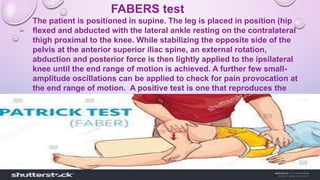 FABERS test
The patient is positioned in supine. The leg is placed in position (hip
flexed and abducted with the lateral ankle resting on the contralateral
thigh proximal to the knee. While stabilizing the opposite side of the
pelvis at the anterior superior iliac spine, an external rotation,
abduction and posterior force is then lightly applied to the ipsilateral
knee until the end range of motion is achieved. A further few small-
amplitude oscillations can be applied to check for pain provocation at
the end range of motion. A positive test is one that reproduces the
patient's pain or limits their range of movement.
 