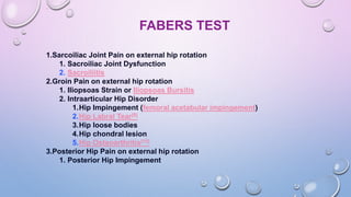 FABERS TEST
1.Sarcoiliac Joint Pain on external hip rotation
1. Sacroiliac Joint Dysfunction
2. Sacroiliitis
2.Groin Pain on external hip rotation
1. Iliopsoas Strain or Iliopsoas Bursitis
2. Intraarticular Hip Disorder
1.Hip Impingement (femoral acetabular impingement)
2.Hip Labral Tear[8]
3.Hip loose bodies
4.Hip chondral lesion
5.Hip Osteoarthritis[10]
3.Posterior Hip Pain on external hip rotation
1. Posterior Hip Impingement
 