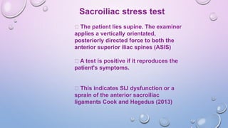 Sacroiliac stress test
The patient lies supine. The examiner
applies a vertically orientated,
posteriorly directed force to both the
anterior superior iliac spines (ASIS)
A test is positive if it reproduces the
patient's symptoms.
This indicates SIJ dysfunction or a
sprain of the anterior sacroiliac
ligaments Cook and Hegedus (2013)
 