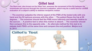 Gillet test
The Stork test, also known as the Gillet Test, assesses the movement of the SIJ between the
innominate and sacrum through the clinician's palpation, which may be a useful test for clinical
evaluation of a subject's ability to stabilize intrapelvic motion
The examiner palpates the inferior aspect of the PSIS of the tested side with one
hand and the S2 spinous process with the other. The patient flexes the hip at 90
degrees. The examiner should feel the PSIS move inferiorly and laterally relative to
the sacrum. A positive test is when this motion is absent. The examiner should
then compare this to the opposite side. An alternate method for this test is to
palpate both PSIS's at the same time and compare the end position. Meijne w et
al.,2012
 