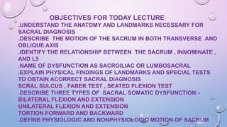 OBJECTIVES FOR TODAY LECTURE
.UNDERSTAND THE ANATOMY AND LANDMARKS NECESSARY FOR
SACRAL DIAGNOSIS
.DESCRIBE THE MOTION OF THE SACRUM IN BOTH TRANSVERSE AND
OBLIQUE AXIS
.IDENTIFY THE RELATIONSHIP BETWEEN THE SACRUM , INNOMINATE ,
AND L5
.NAME OF DYSFUNCTION AS SACROILIAC OR LUMBOSACRAL
.EXPLAIN PHYSICAL FINDINGS OF LANDMARKS AND SPECIAL TESTS
TO OBTAIN ACORRECT SACRAL DIAGNOSIS
SCRAL SULCUS , FABER TEST , SEATED FLEXION TEST
.DESCRIBE THREE TYPES OF SACRAL SOMATIC DYSFUNCTION:-
BILATERAL FLEXION AND EXTENSION
UNILATERAL FLEXION AND EXTENSION
TORTION FORWARD AND BACKWARD
.DEFINE PHYSIOLOGIC AND NONPHYSIOLOGIC MOTION OF SACRUM
 