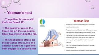 Yeoman’s test
The patient is prone with
the knee flexed 90°.
The examiner raises the
flexed leg off the examining
table, hyperextending the hip.
This test places stress on
the posterior structures and
anterior sacroiliac ligaments.
Pain suggests a positive test
 