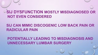 SIJ DYSFUNCTION MOSTLY MISDIAGNOSED OR
NOT EVEN CONSIDERED
SIJ CAN MIMIC DISCOGENIC LOW BACK PAIN OR
RADICULAR PAIN
POTENTIALLY LEADING TO MISDIAGNOSIS AND
UNNECESSARY LUMBAR SURGERY
 