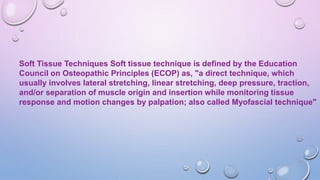 Soft Tissue Techniques Soft tissue technique is defined by the Education
Council on Osteopathic Principles (ECOP) as, "a direct technique, which
usually involves lateral stretching, linear stretching, deep pressure, traction,
and/or separation of muscle origin and insertion while monitoring tissue
response and motion changes by palpation; also called Myofascial technique"
 