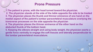 Prone Pressure
1.The patient is prone, with the head turned toward the physician.
2. The physician stands at the side of the table opposite the side to be treated
3. The physician places the thumb and thinner eminence of one hand on the
medial aspect of the patient's lumbar paravertebral musculature overlying the
transverse processes on the side opposite the physician
4. The physician places the thinner eminence of the other hand on the
abducted thumb of the bottom hand.
5. Keeping the elbows straight and using body weight, the physician exerts a
gentle force ventrally to engage the soft tissues and laterally perpendicular to
the lumbar paravertebral musculature.
 