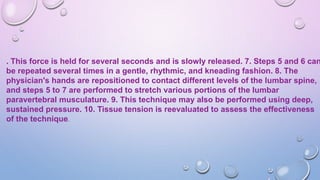 . This force is held for several seconds and is slowly released. 7. Steps 5 and 6 can
be repeated several times in a gentle, rhythmic, and kneading fashion. 8. The
physician's hands are repositioned to contact different levels of the lumbar spine,
and steps 5 to 7 are performed to stretch various portions of the lumbar
paravertebral musculature. 9. This technique may also be performed using deep,
sustained pressure. 10. Tissue tension is reevaluated to assess the effectiveness
of the technique.
 