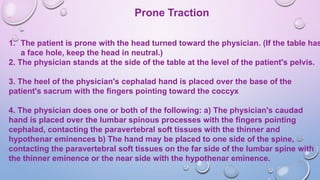 Prone Traction
1. The patient is prone with the head turned toward the physician. (If the table has
a face hole, keep the head in neutral.)
2. The physician stands at the side of the table at the level of the patient's pelvis.
3. The heel of the physician's cephalad hand is placed over the base of the
patient's sacrum with the fingers pointing toward the coccyx
4. The physician does one or both of the following: a) The physician's caudad
hand is placed over the lumbar spinous processes with the fingers pointing
cephalad, contacting the paravertebral soft tissues with the thinner and
hypothenar eminences b) The hand may be placed to one side of the spine,
contacting the paravertebral soft tissues on the far side of the lumbar spine with
the thinner eminence or the near side with the hypothenar eminence.
 