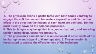 5. The physician exerts a gentle force with both hands ventrally to
engage the soft tissues and to create a separation and distraction
effect in the direction the fingers of each hand are pointing . Do not
push directly down on the spinous processes.
6. This technique may be applied in a gentle, rhythmic, and kneading
fashion using deep, sustained pressure.
7. The physician's caudad hand is repositioned at other levels of the
lumbar spine and steps 4 to 6 are repeated. 8. Tissue tension is
reevaluated to assess the effectiveness of the technique
 