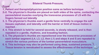 Bilateral Thumb Pressure,
Prone
1. Patient and therapist/physician position same as before technique
2. 2. The physician's thumbs are placed on both sides of the spine, contacting the
paravertebral muscles overlying the transverse processes of LS with the
fingers fanned out laterally
3. 3. The physician's thumbs exert a gentle force ventrally to engage the soft
tissues cephalad, and laterally until the barrier or limit of tissue motion is
reached .
4. 4. This stretch is held for several seconds, is slowly released, and is then
repeated in a gentle, rhythmic, and kneading fashion.
5. 5. The physician's thumbs are repositioned over the transverse processes of
each lumbar segment (L4, L3, L2, then L1) and steps 4 and S are repeated to
stretch the various portions of the lumbar paravertebral musculature.
6. 6. This technique may also be performed using deep, sustained pressure. 7.
Tissue tension is reevaluated to assess the effectiveness of the technique.
 