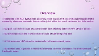 Overview
Sacroiliac joint (SIJ) dysfunction generally refers to pain in the sacroiliac joint region that is
caused by abnormal motion in the sacroiliac joint, either too much motion or too little motion.
SIJ pain is common cause of axial low back pain affecting between (10%-25%) of people
SIJ dysfunction are the fourth common cause of LBP and pelvic pain
6-13% source of LBP OR pelvis PAIN OR referred lower extremity pain
SIJ surface area is greater in males than females AND THIS increased THE biomechanical
loading in males
 