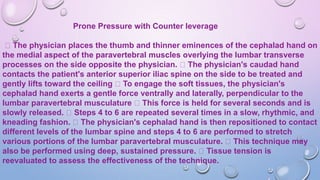 Prone Pressure with Counter leverage
The physician places the thumb and thinner eminences of the cephalad hand on
the medial aspect of the paravertebral muscles overlying the lumbar transverse
processes on the side opposite the physician. The physician's caudad hand
contacts the patient's anterior superior iliac spine on the side to be treated and
gently lifts toward the ceiling To engage the soft tissues, the physician's
cephalad hand exerts a gentle force ventrally and laterally, perpendicular to the
lumbar paravertebral musculature This force is held for several seconds and is
slowly released. Steps 4 to 6 are repeated several times in a slow, rhythmic, and
kneading fashion. The physician's cephalad hand is then repositioned to contact
different levels of the lumbar spine and steps 4 to 6 are performed to stretch
various portions of the lumbar paravertebral musculature. This technique may
also be performed using deep, sustained pressure. Tissue tension is
reevaluated to assess the effectiveness of the technique.
 