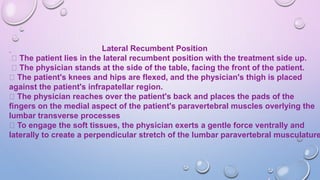 Lateral Recumbent Position
The patient lies in the lateral recumbent position with the treatment side up.
The physician stands at the side of the table, facing the front of the patient.
The patient's knees and hips are flexed, and the physician's thigh is placed
against the patient's infrapatellar region.
The physician reaches over the patient's back and places the pads of the
fingers on the medial aspect of the patient's paravertebral muscles overlying the
lumbar transverse processes
To engage the soft tissues, the physician exerts a gentle force ventrally and
laterally to create a perpendicular stretch of the lumbar paravertebral musculature
 