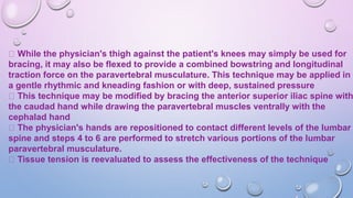 While the physician's thigh against the patient's knees may simply be used for
bracing, it may also be flexed to provide a combined bowstring and longitudinal
traction force on the paravertebral musculature. This technique may be applied in
a gentle rhythmic and kneading fashion or with deep, sustained pressure
This technique may be modified by bracing the anterior superior iliac spine with
the caudad hand while drawing the paravertebral muscles ventrally with the
cephalad hand
The physician's hands are repositioned to contact different levels of the lumbar
spine and steps 4 to 6 are performed to stretch various portions of the lumbar
paravertebral musculature.
Tissue tension is reevaluated to assess the effectiveness of the technique
 