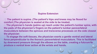 Supine Extension
The patient is supine. (The patient's hips and knees may be flexed for
comfort.)The physician is seated at the side to be treated.
The physician's hands (palms up) reach under the patient's lumbar spine, with
the pads of the physician's fingers on the patient's lumbar paravertebral
musculature between the spinous and transverse processes on the side closest
the physician
To engage the soft tissues, the physician exerts a gentle ventral and lateral
force perpendicular to the thoracic paravertebral musculature. This is facilitated
by downward pressure through the elbows on the table, creating a fulcrum to
produce a ventral lever action at the wrists and hands.
 