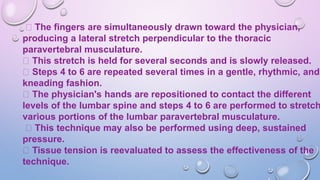 The fingers are simultaneously drawn toward the physician,
producing a lateral stretch perpendicular to the thoracic
paravertebral musculature.
This stretch is held for several seconds and is slowly released.
Steps 4 to 6 are repeated several times in a gentle, rhythmic, and
kneading fashion.
The physician's hands are repositioned to contact the different
levels of the lumbar spine and steps 4 to 6 are performed to stretch
various portions of the lumbar paravertebral musculature.
This technique may also be performed using deep, sustained
pressure.
Tissue tension is reevaluated to assess the effectiveness of the
technique.
 