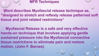 MFR Techniques
Ward describes Myofascial release technique as,
"designed to stretch and reflexly release patterned soft
tissue and joint related restrictions“
Myofascial Release is a safe and very effective
hands-on technique that involves applying gentle
sustained pressure into the Myofascial connective
tissue restrictions to eliminate pain and restore
motion. (John F. Barnes)
 
